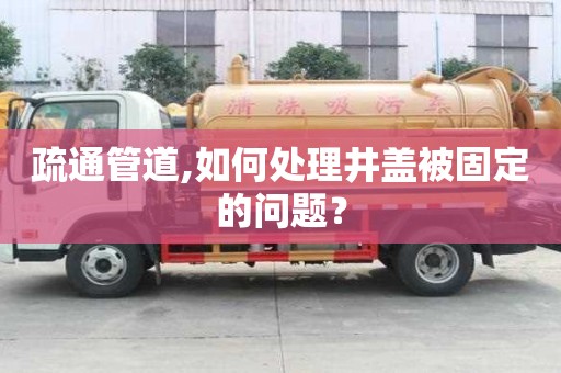 疏通管道,如何處理井蓋被固定的問題？