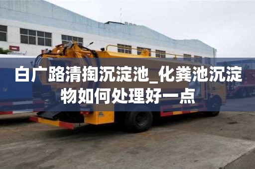 白廣路清掏沉淀池_化糞池沉淀物如何處理好一點