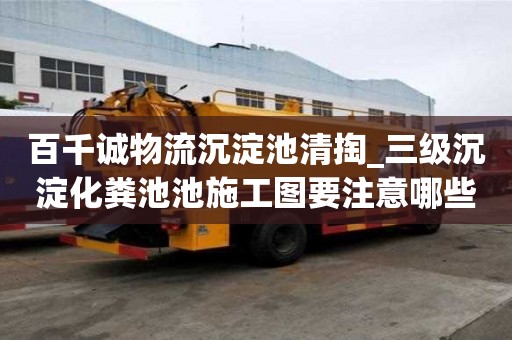 百千誠(chéng)物流沉淀池清掏_三級(jí)沉淀化糞池池施工圖要注意哪些