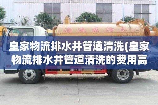 皇家物流排水井管道清洗(皇家物流排水井管道清洗的費(fèi)用高嗎)