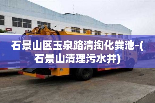 石景山區玉泉路清掏化糞池-(石景山清理污水井)
