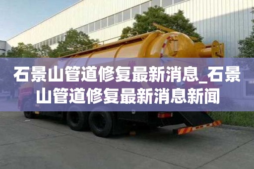 石景山管道修復最新消息_石景山管道修復最新消息新聞