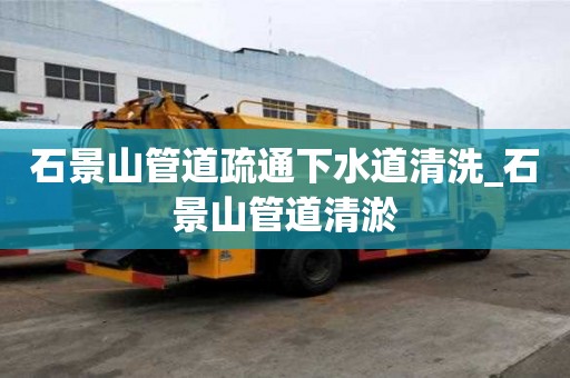 石景山管道疏通下水道清洗_石景山管道清淤