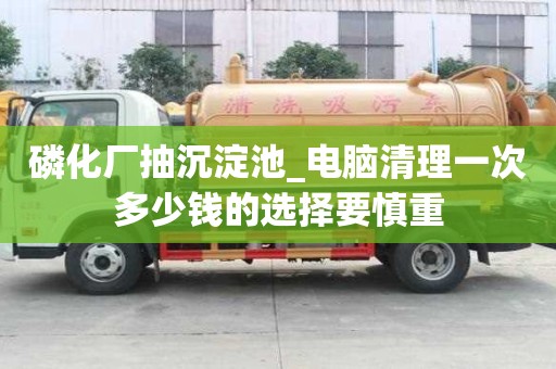 磷化廠抽沉淀池_電腦清理一次多少錢的選擇要慎重