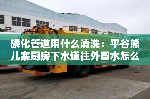 磷化管道用什么清洗：平谷熊兒寨廚房下水道往外冒水怎么處理