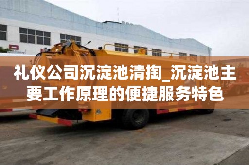 禮儀公司沉淀池清掏_沉淀池主要工作原理的便捷服務特色