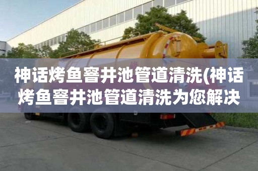 神話烤魚窨井池管道清洗(神話烤魚窨井池管道清洗為您解決難題)