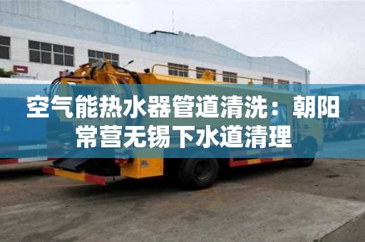 空氣能熱水器管道清洗：朝陽常營無錫下水道清理