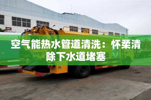 空氣能熱水管道清洗：懷柔清除下水道堵塞