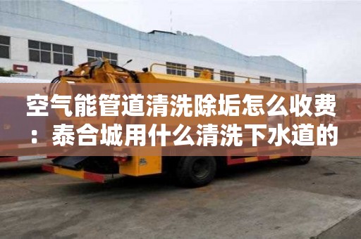 空氣能管道清洗除垢怎么收費：泰合城用什么清洗下水道的油膩