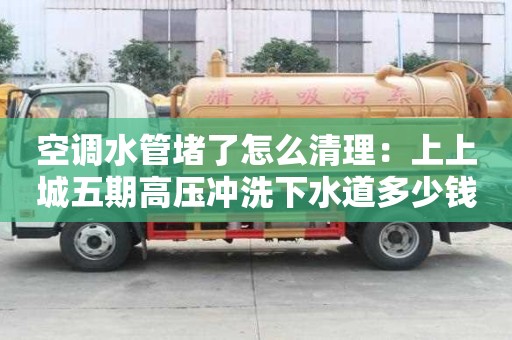 空調水管堵了怎么清理：上上城五期高壓沖洗下水道多少錢