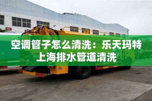 空調管子怎么清洗：樂天瑪特上海排水管道清洗