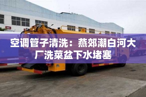 空調管子清洗：燕郊潮白河大廠洗菜盆下水堵塞