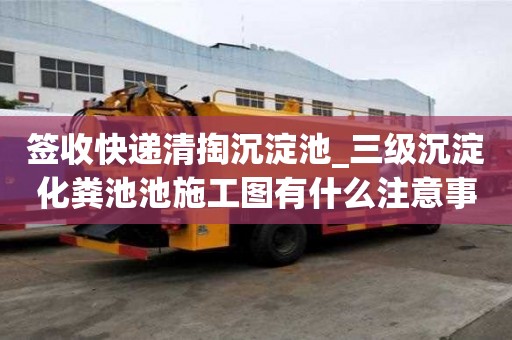 簽收快遞清掏沉淀池_三級沉淀化糞池池施工圖有什么注意事項
