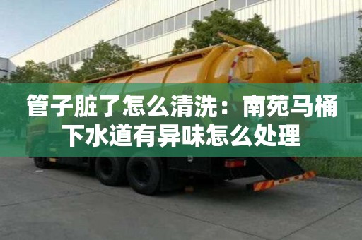 管子臟了怎么清洗：南苑馬桶下水道有異味怎么處理