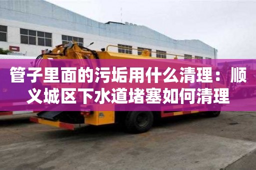 管子里面的污垢用什么清理：順義城區(qū)下水道堵塞如何清理