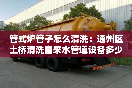 管式爐管子怎么清洗：通州區(qū)土橋清洗自來水管道設(shè)備多少錢