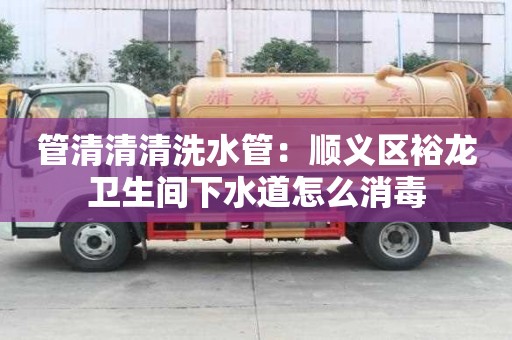 管清清清洗水管：順義區(qū)裕龍衛(wèi)生間下水道怎么消毒