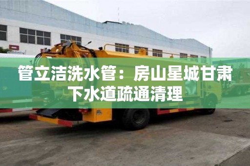 管立潔洗水管：房山星城甘肅下水道疏通清理