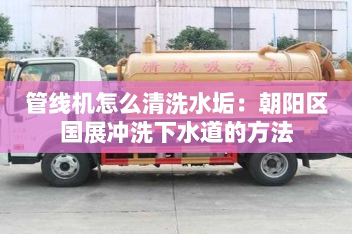 管線機怎么清洗水垢：朝陽區(qū)國展沖洗下水道的方法