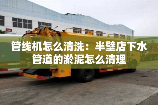 管線機怎么清洗：半壁店下水管道的淤泥怎么清理
