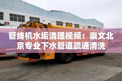 管線機水垢清理視頻：崇文北京專業下水管道疏通清洗