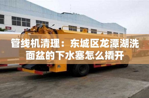 管線機清理：東城區龍潭湖洗面盆的下水塞怎么撬開