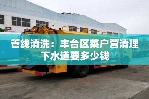 管線清洗：豐臺區菜戶營清理下水道要多少錢