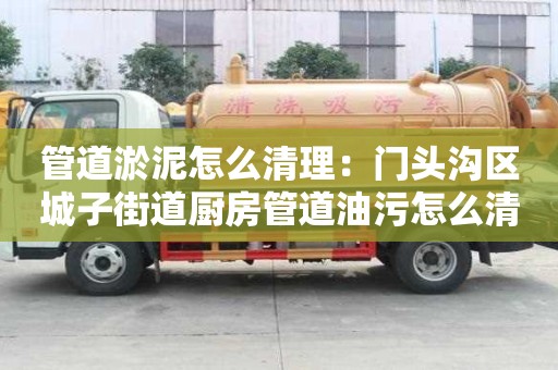 管道淤泥怎么清理：門頭溝區城子街道廚房管道油污怎么清洗