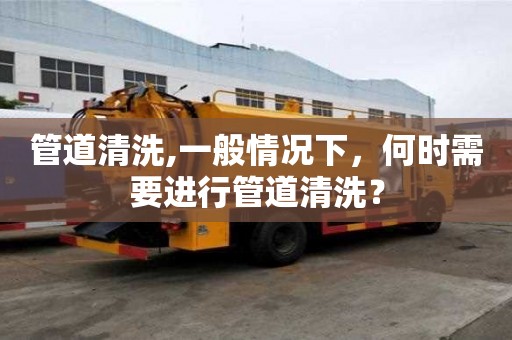 管道清洗,一般情況下，何時(shí)需要進(jìn)行管道清洗？