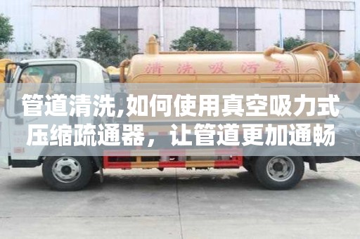 管道清洗,如何使用真空吸力式壓縮疏通器，讓管道更加通暢