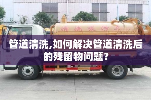 管道清洗,如何解決管道清洗后的殘留物問題？