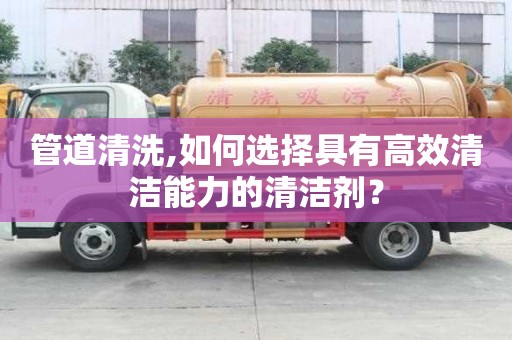 管道清洗,如何選擇具有高效清潔能力的清潔劑？