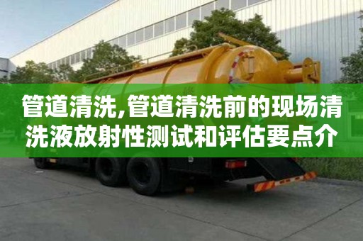 管道清洗,管道清洗前的現(xiàn)場清洗液放射性測試和評估要點介紹