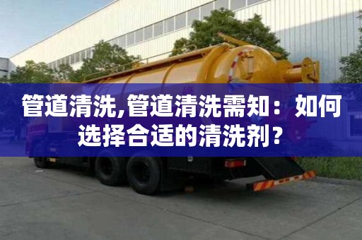 管道清洗,管道清洗需知：如何選擇合適的清洗劑？