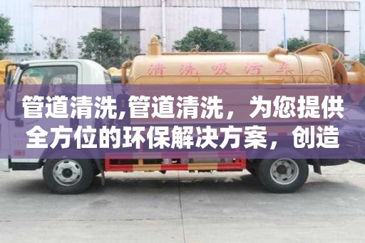 管道清洗,管道清洗，為您提供全方位的環(huán)保解決方案，創(chuàng)造美好生活環(huán)境