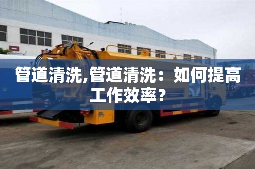 管道清洗,管道清洗：如何提高工作效率？