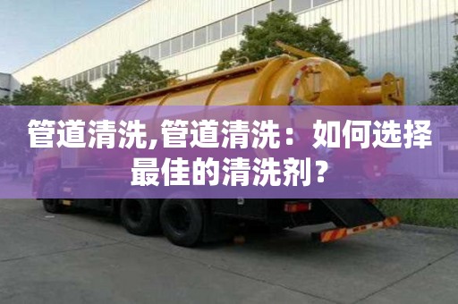 管道清洗,管道清洗：如何選擇最佳的清洗劑？