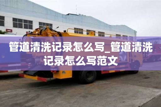 管道清洗記錄怎么寫_管道清洗記錄怎么寫范文
