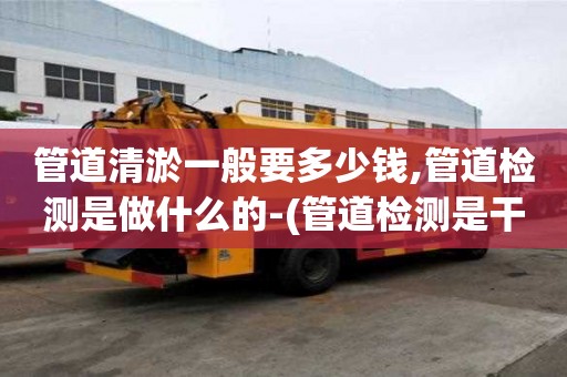 管道清淤一般要多少錢,管道檢測是做什么的-(管道檢測是干嘛的)
