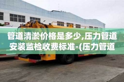 管道清淤價格是多少,壓力管道安裝監檢收費標準-(壓力管道監督檢驗費用)