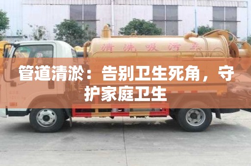 管道清淤：告別衛(wèi)生死角，守護(hù)家庭衛(wèi)生