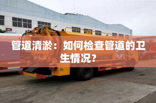 管道清淤：如何檢查管道的衛生情況？