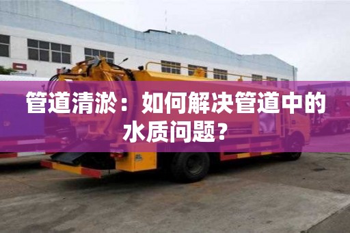管道清淤：如何解決管道中的水質(zhì)問題？
