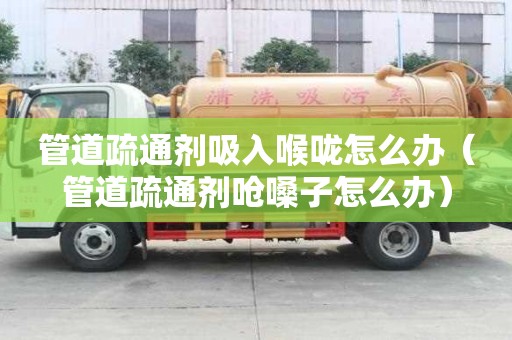 管道疏通劑吸入喉嚨怎么辦（管道疏通劑嗆嗓子怎么辦）