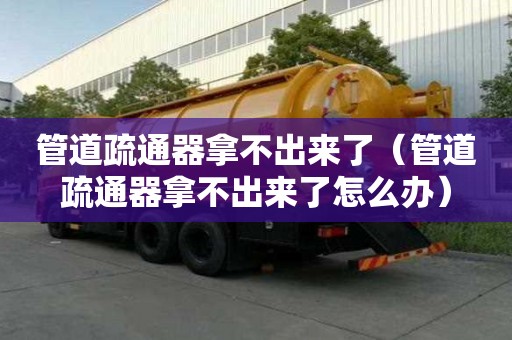管道疏通器拿不出來了（管道疏通器拿不出來了怎么辦）
