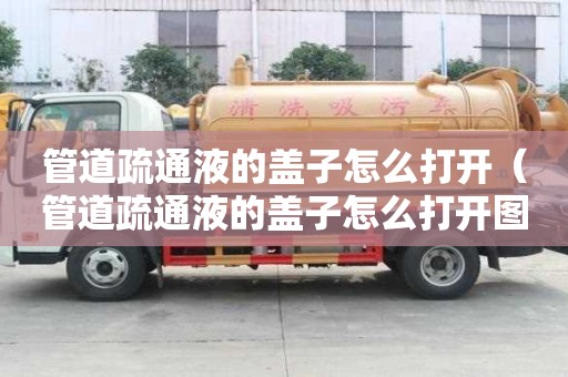 管道疏通液的蓋子怎么打開（管道疏通液的蓋子怎么打開圖解）