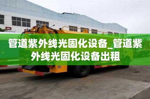 管道紫外線光固化設備_管道紫外線光固化設備出租