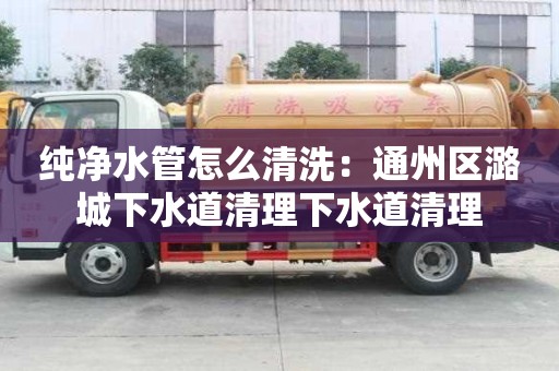 純凈水管怎么清洗：通州區潞城下水道清理下水道清理