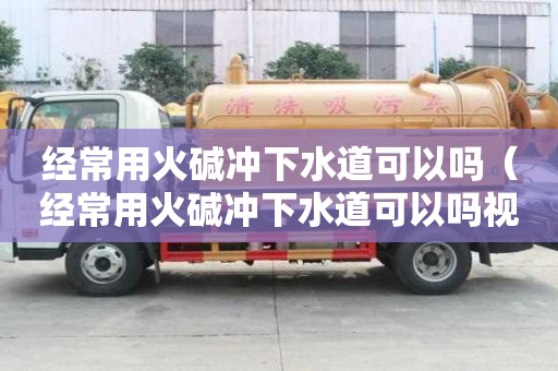 經常用火堿沖下水道可以嗎（經常用火堿沖下水道可以嗎視頻）